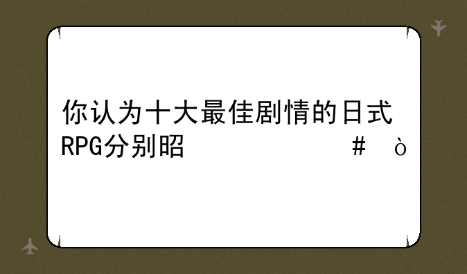 你认为十大最佳剧情的日式RPG分别是什么？