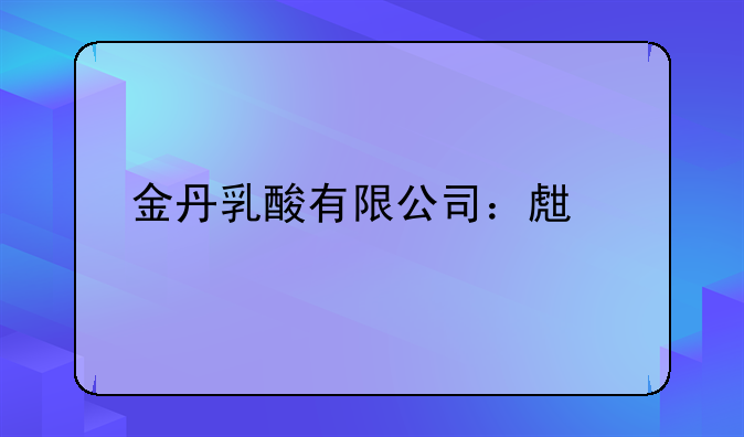 金丹乳酸有限公司：生物基材料领域的绿色先锋