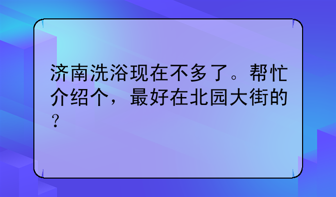 济南洗浴现在不多了。帮忙介绍个，最好在北园大街的？