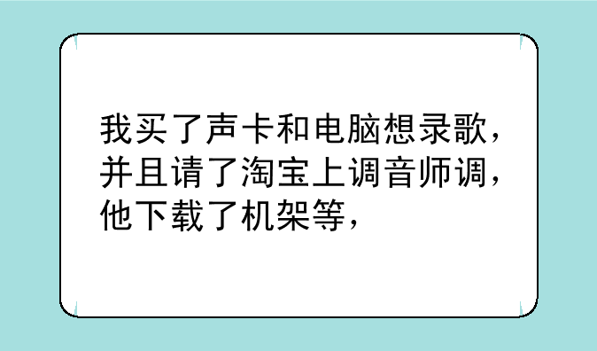 我买了声卡和电脑想录歌，并且请了淘宝上调音师调，他下载了机架等，