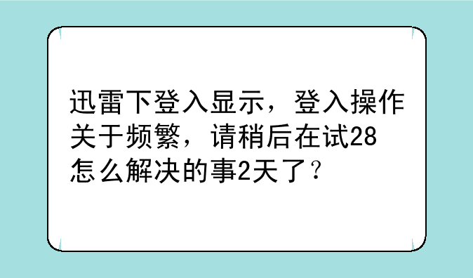 迅雷下登入显示，登入操作关于频繁，请稍后在试28怎么解决的事2天了？