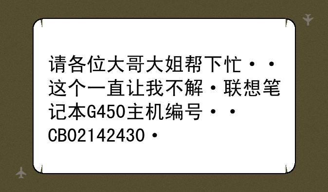 请各位大哥大姐帮下忙··这个一直让我不解·联想笔记本G450主机编号··CB02142430·