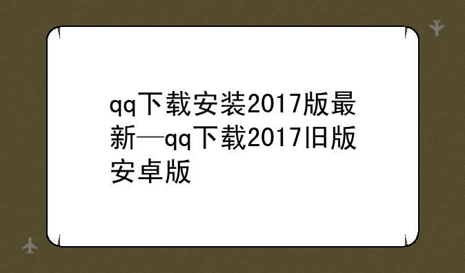 qq下载安装2017版最新—qq下载2017旧版安卓版