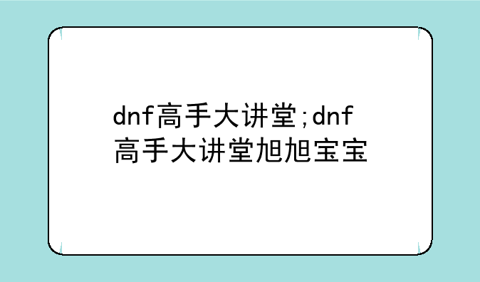 dnf高手大讲堂;dnf高手大讲堂旭旭宝宝