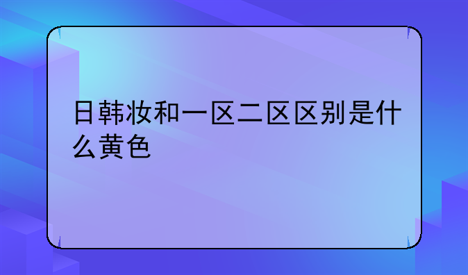 日韩妆和一区二区区别是什么黄色
