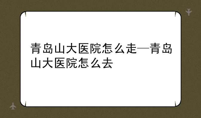 青岛山大医院怎么走—青岛山大医院怎么去