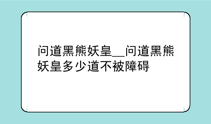 问道黑熊妖皇__问道黑熊妖皇多少道不被障碍