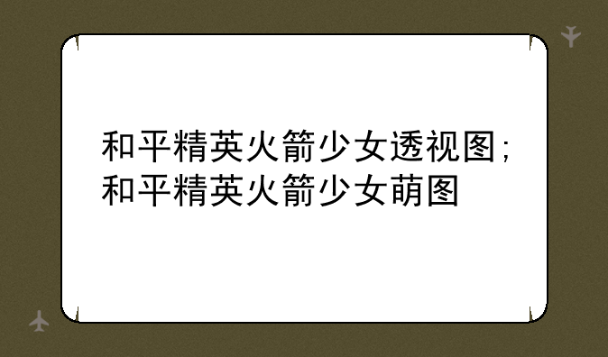 和平精英火箭少女透视图;和平精英火箭少女萌图