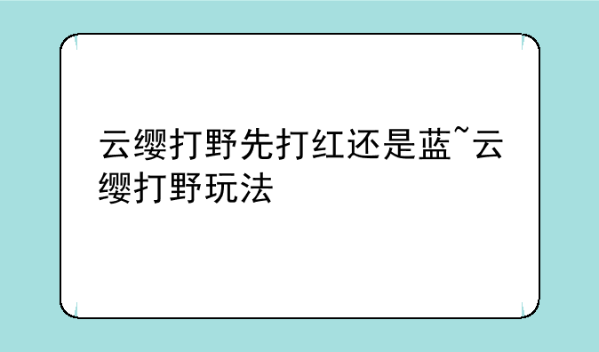 云缨打野先打红还是蓝~云缨打野玩法