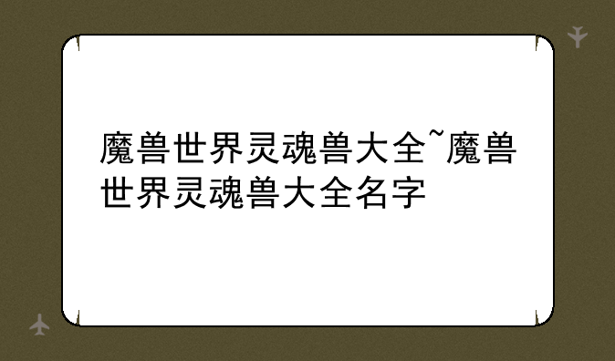 魔兽世界灵魂兽大全~魔兽世界灵魂兽大全名字