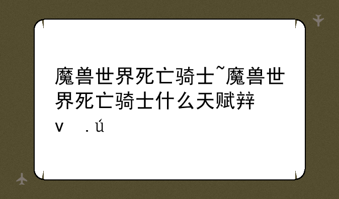 魔兽世界死亡骑士~魔兽世界死亡骑士什么天赋输出高