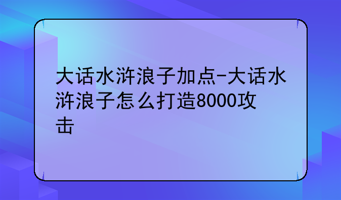 大话水浒浪子加点-大话水浒浪子怎么打造8000攻击