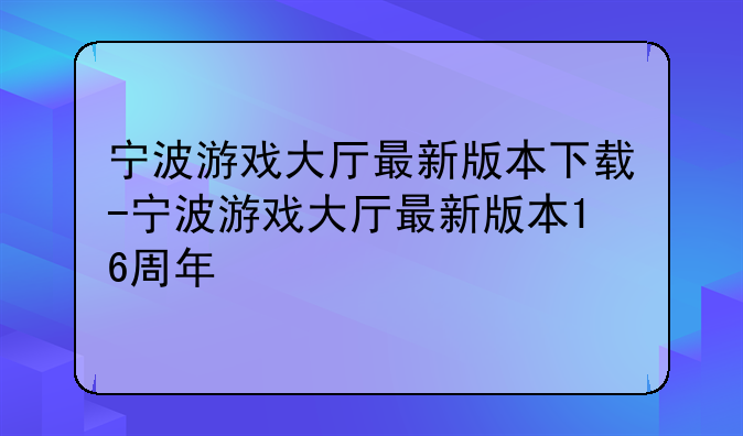 宁波游戏大厅最新版本下载-宁波游戏大厅最新版本16周年