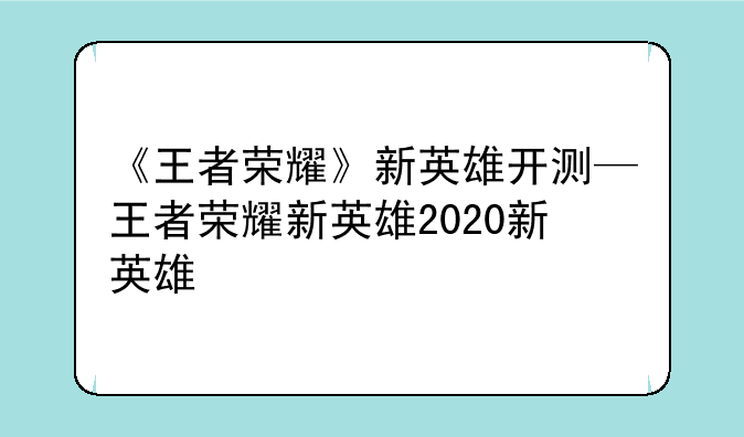 《王者荣耀》新英雄开测—王者荣耀新英雄2020新英雄
