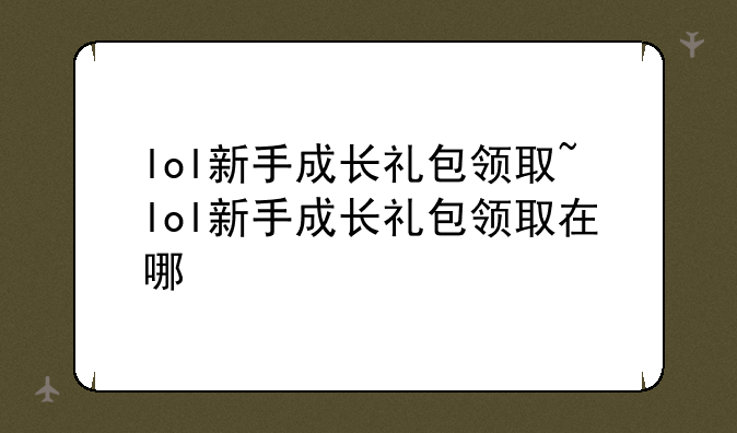 lol新手成长礼包领取~lol新手成长礼包领取在哪